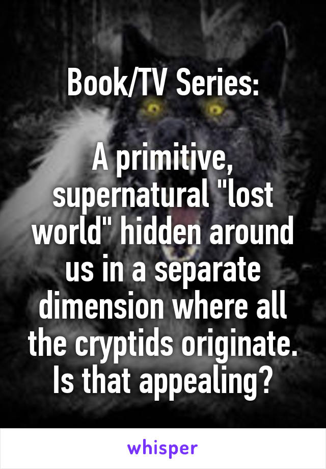 Book/TV Series:

A primitive, supernatural "lost world" hidden around us in a separate dimension where all the cryptids originate. Is that appealing?