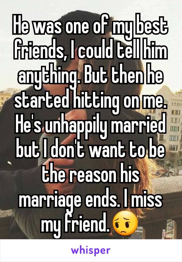 He was one of my best friends, I could tell him anything. But then he started hitting on me. He's unhappily married but I don't want to be the reason his marriage ends. I miss my friend.😔