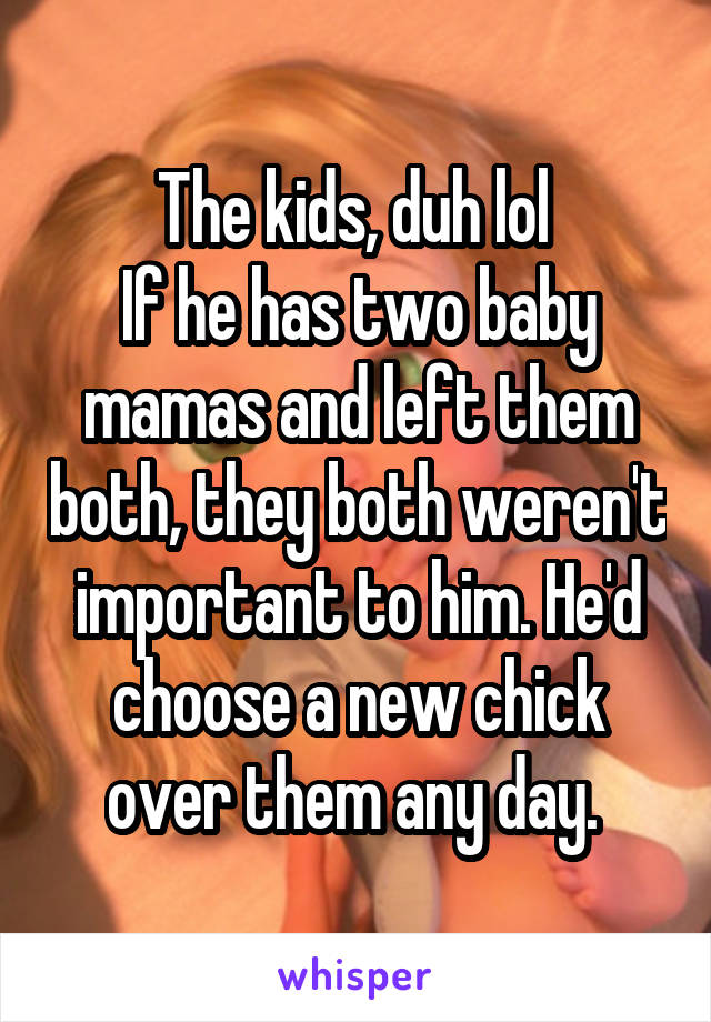 The kids, duh lol 
If he has two baby mamas and left them both, they both weren't important to him. He'd choose a new chick over them any day. 