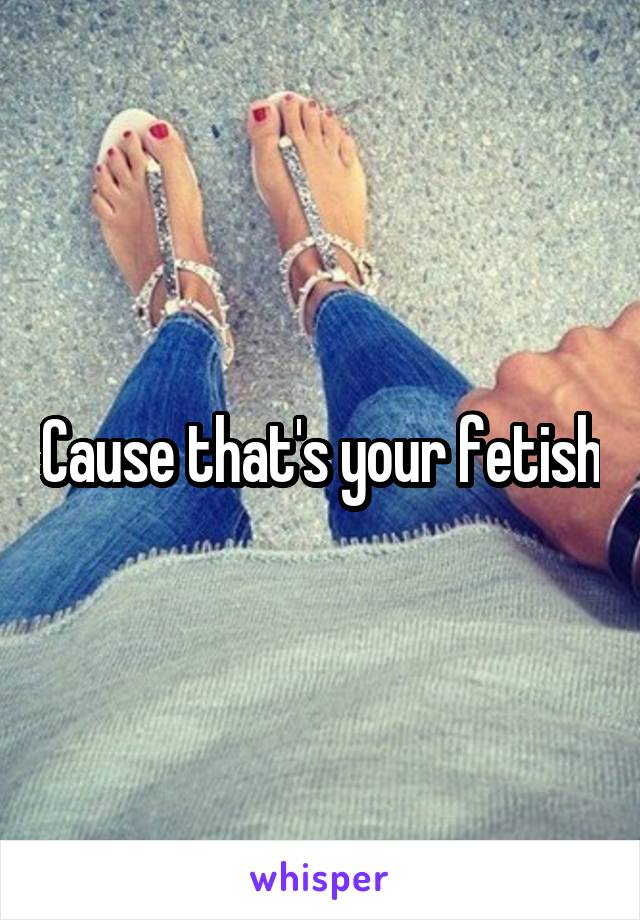 Cause that's your fetish