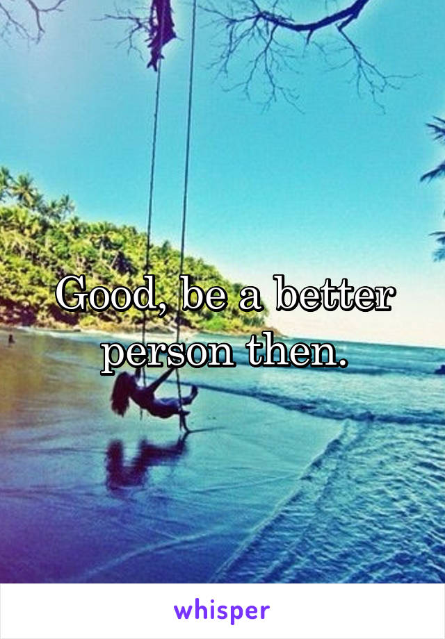 Good, be a better person then.