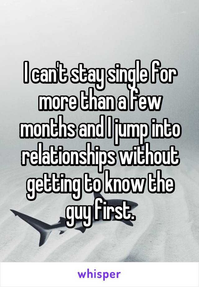 I can't stay single for more than a few months and I jump into relationships without getting to know the guy first.