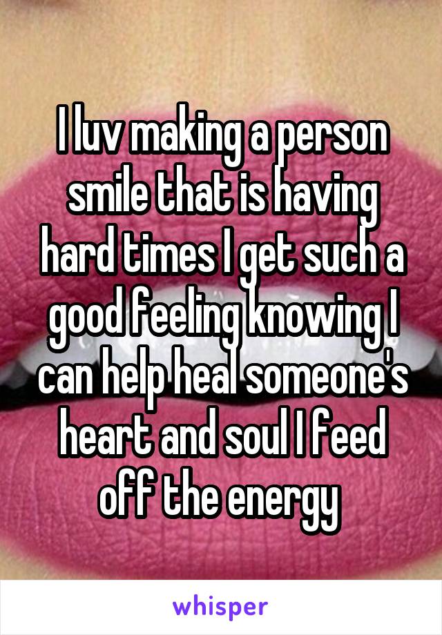 I luv making a person smile that is having hard times I get such a good feeling knowing I can help heal someone's heart and soul I feed off the energy 