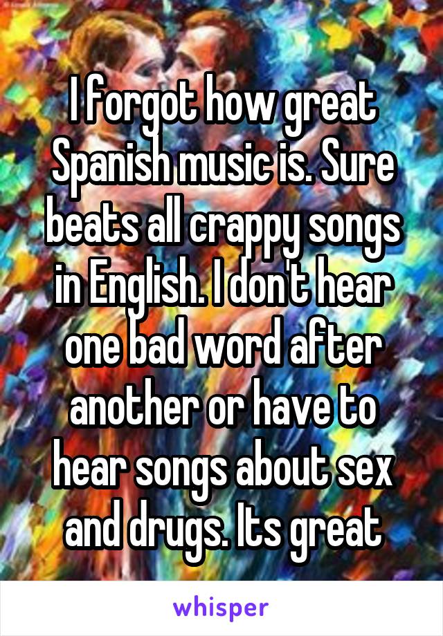 I forgot how great Spanish music is. Sure beats all crappy songs in English. I don't hear one bad word after another or have to hear songs about sex and drugs. Its great