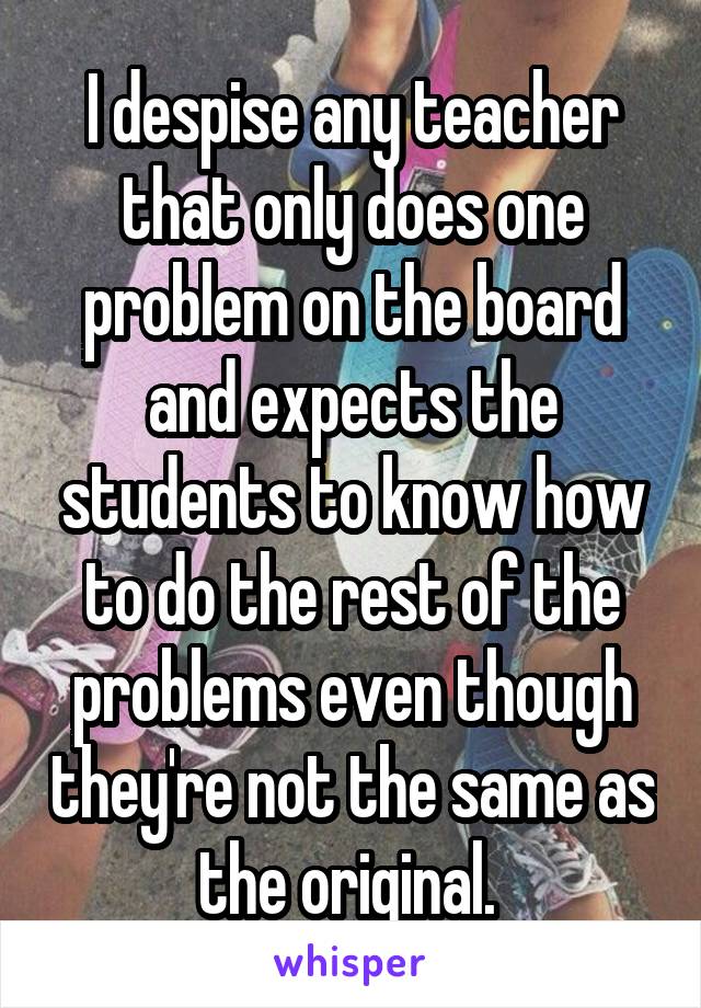 I despise any teacher that only does one problem on the board and expects the students to know how to do the rest of the problems even though they're not the same as the original. 