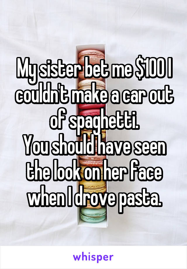 My sister bet me $100 I couldn't make a car out of spaghetti. You should