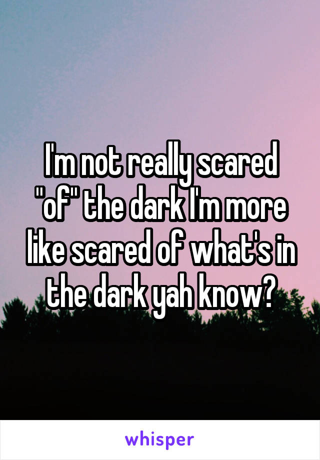 I'm not really scared "of" the dark I'm more like scared of what's in the dark yah know?