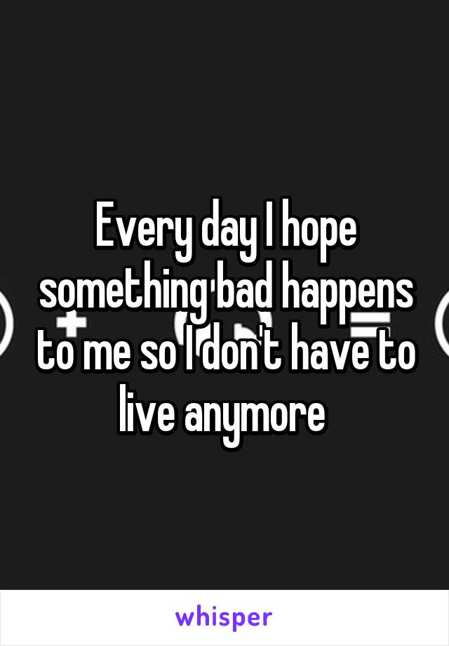 Every day I hope something bad happens to me so I don't have to live anymore 
