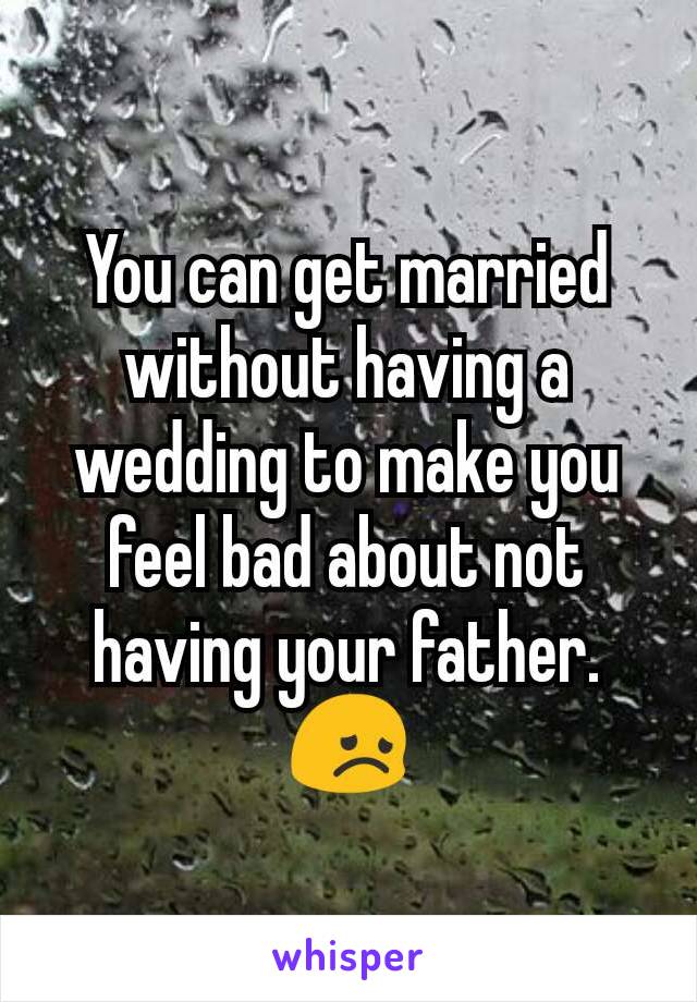 You can get married without having a wedding to make you feel bad about not having your father. 😞