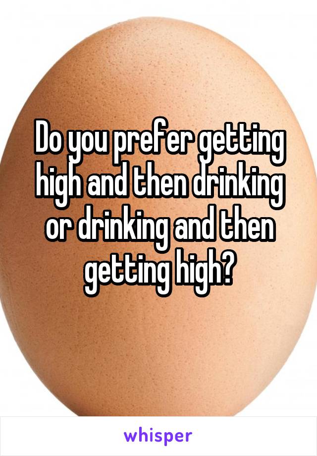 Do you prefer getting high and then drinking or drinking and then getting high?
