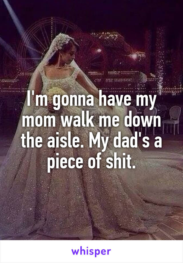 I'm gonna have my mom walk me down the aisle. My dad's a piece of shit.
