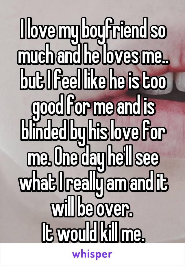 I love my boyfriend so much and he loves me.. but I feel like he is too good for me and is blinded by his love for me. One day he'll see what I really am and it will be over. 
It would kill me.