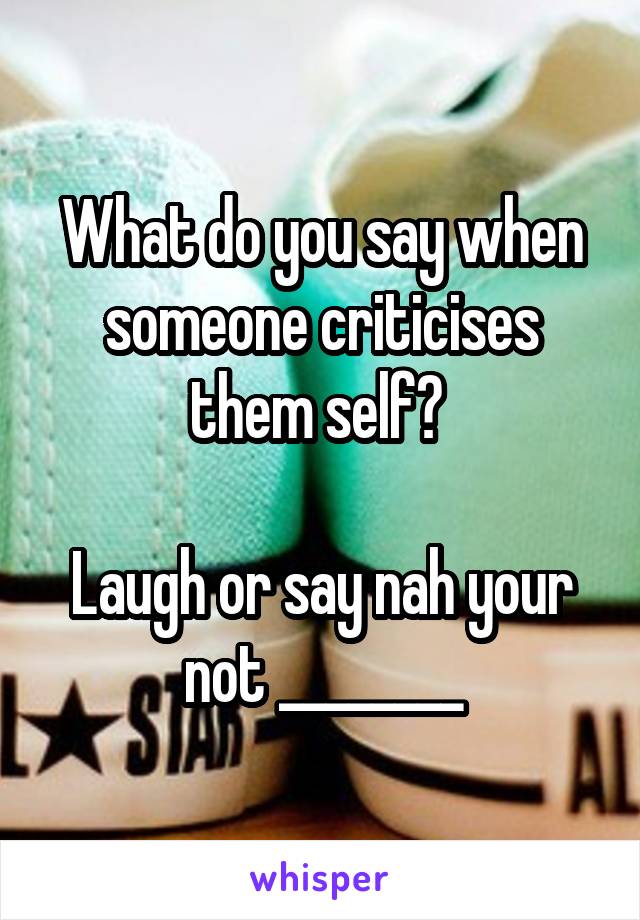 What do you say when someone criticises them self? 

Laugh or say nah your not ________