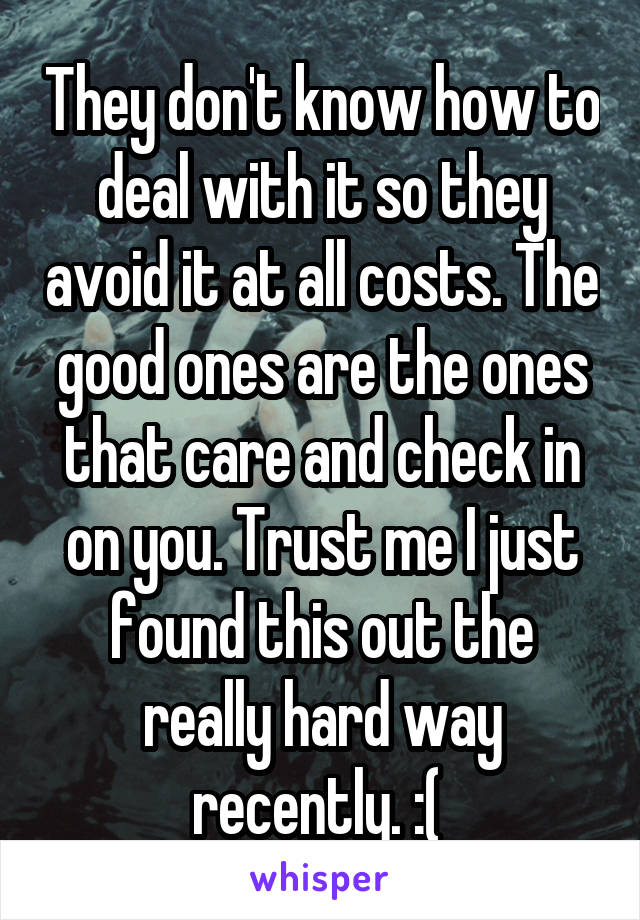They don't know how to deal with it so they avoid it at all costs. The good ones are the ones that care and check in on you. Trust me I just found this out the really hard way recently. :( 