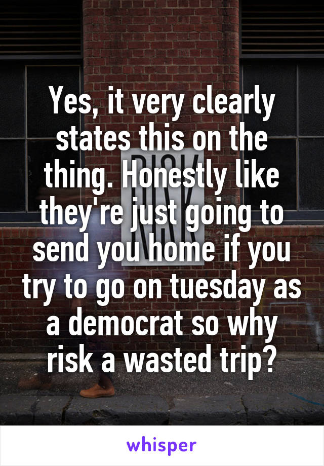 Yes, it very clearly states this on the thing. Honestly like they're just going to send you home if you try to go on tuesday as a democrat so why risk a wasted trip?