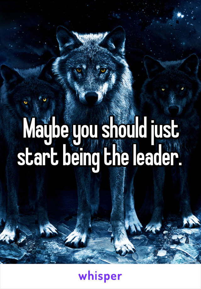 Maybe you should just start being the leader. 