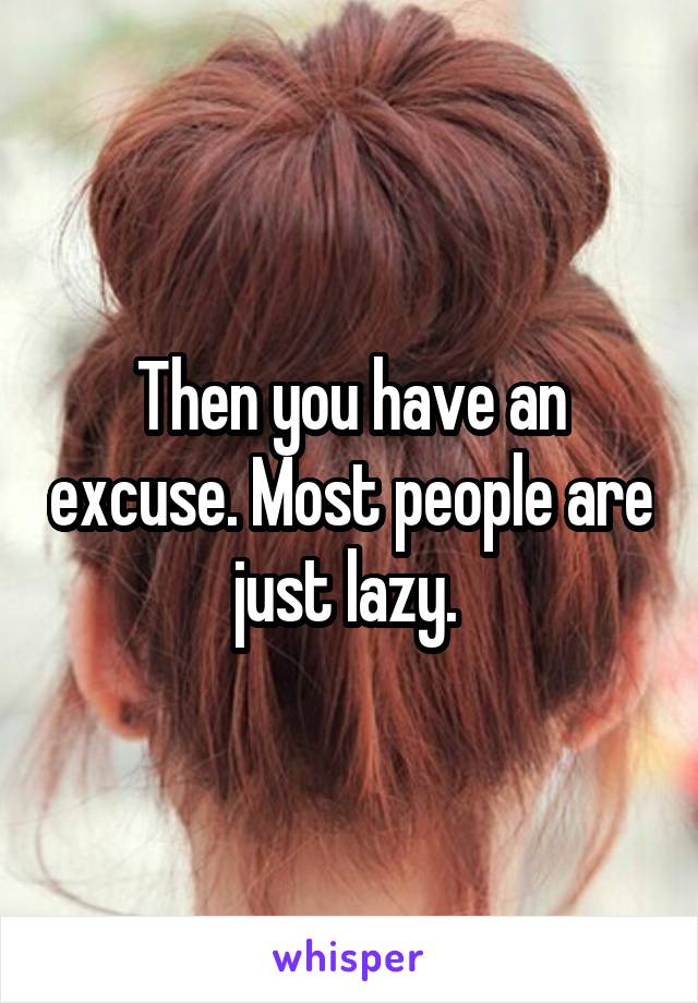 Then you have an excuse. Most people are just lazy. 