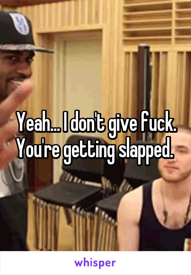 Yeah... I don't give fuck. You're getting slapped. 