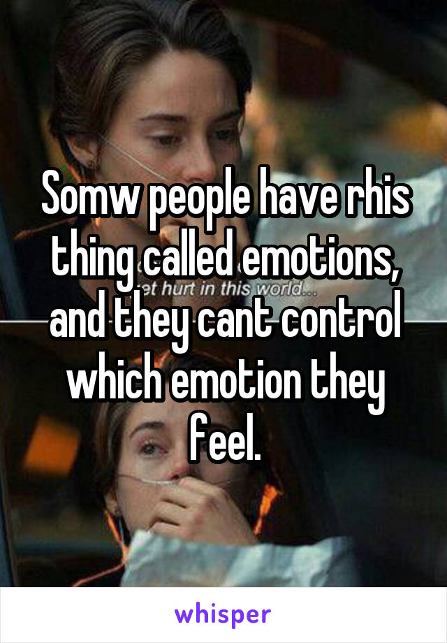 Somw people have rhis thing called emotions, and they cant control which emotion they feel.