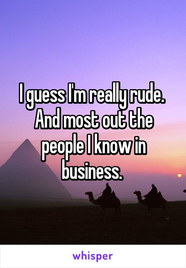 I guess I'm really rude.  And most out the people I know in business. 