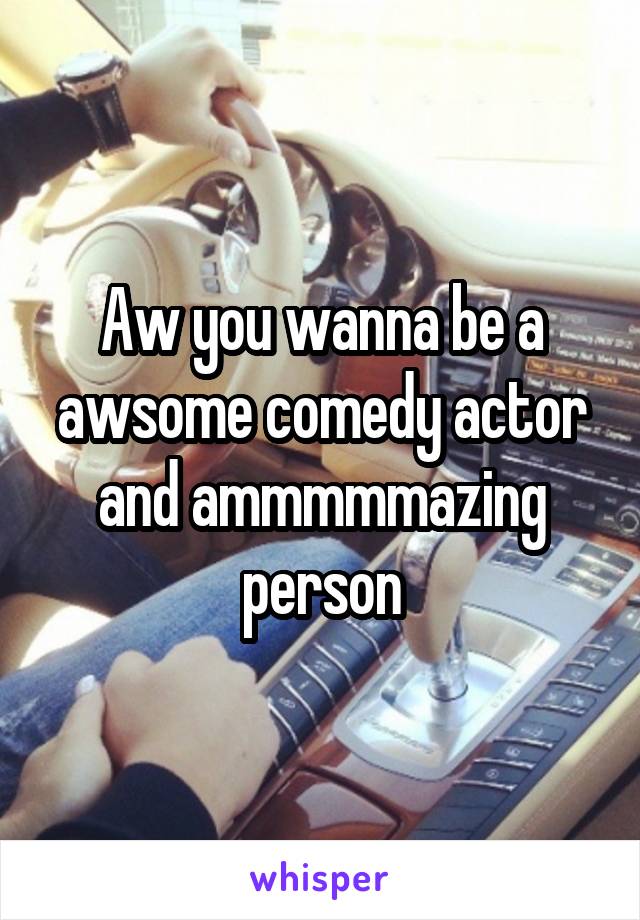 Aw you wanna be a awsome comedy actor and ammmmmazing person
