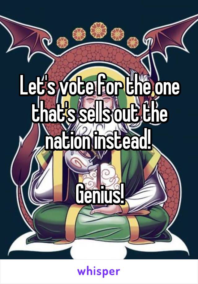 Let's vote for the one that's sells out the nation instead! 

Genius!