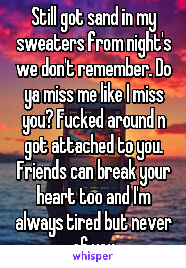 Still got sand in my sweaters from night's we don't remember. Do ya miss me like I miss you? Fucked around n got attached to you. Friends can break your heart too and I'm always tired but never of you