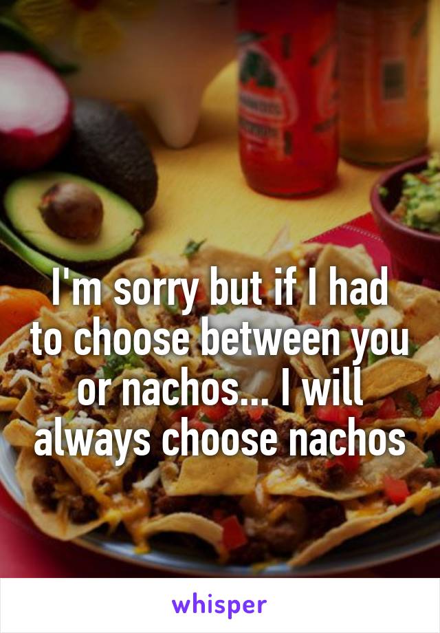 

I'm sorry but if I had to choose between you or nachos... I will always choose nachos