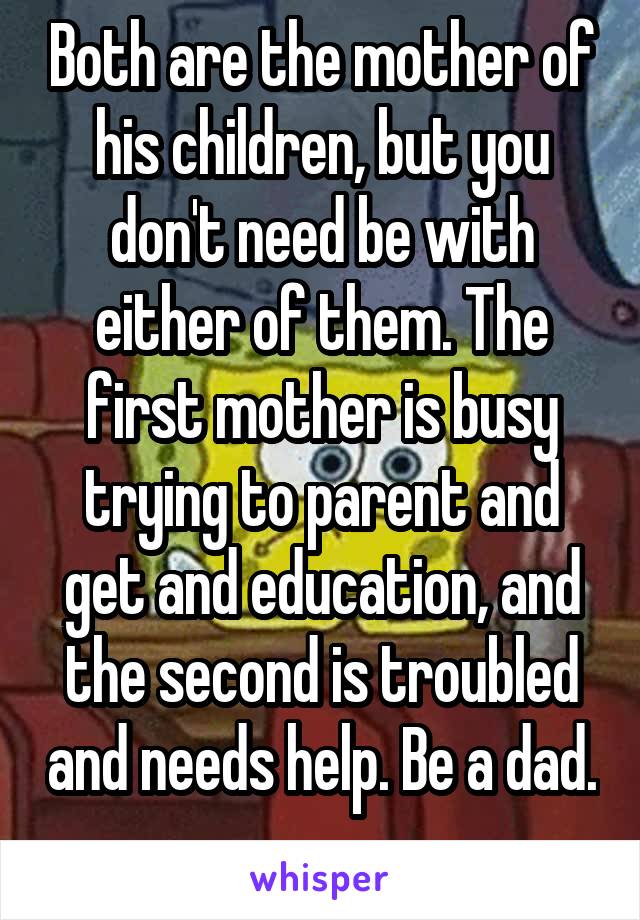 Both are the mother of his children, but you don't need be with either of them. The first mother is busy trying to parent and get and education, and the second is troubled and needs help. Be a dad. 