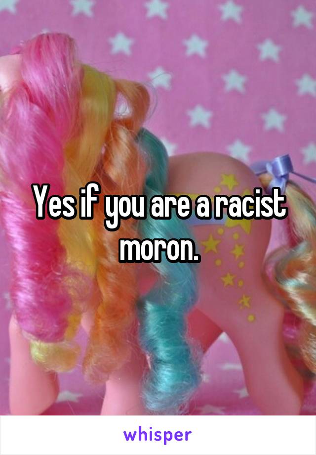 Yes if you are a racist moron.