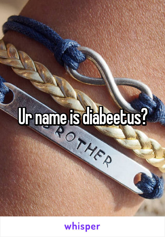 Ur name is diabeetus?