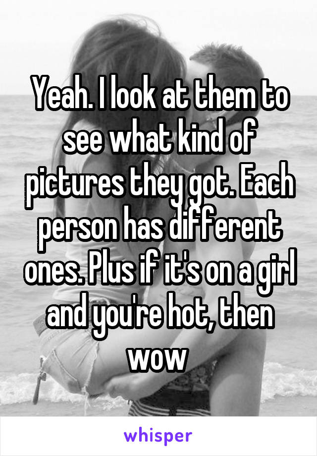 Yeah. I look at them to see what kind of pictures they got. Each person has different ones. Plus if it's on a girl and you're hot, then wow 