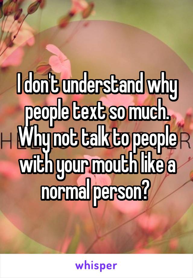 I don't understand why people text so much. Why not talk to people with your mouth like a normal person? 