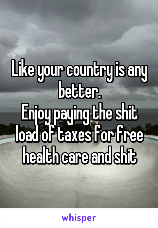 Like your country is any better.
Enjoy paying the shit load of taxes for free health care and shit