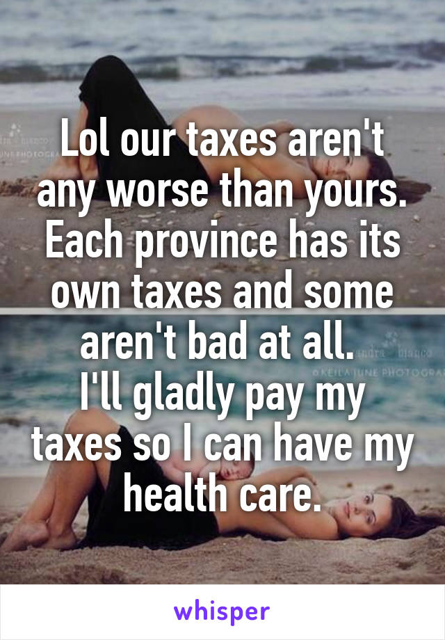 Lol our taxes aren't any worse than yours.
Each province has its own taxes and some aren't bad at all. 
I'll gladly pay my taxes so I can have my health care.