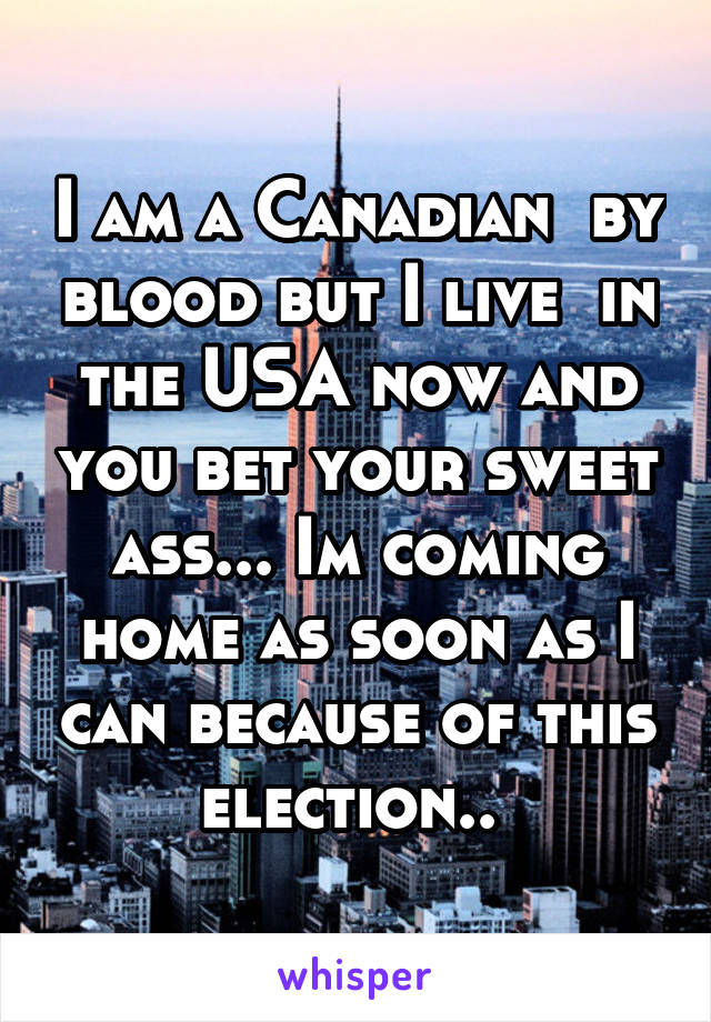 I am a Canadian  by blood but I live  in the USA now and you bet your sweet ass... Im coming home as soon as I can because of this election.. 