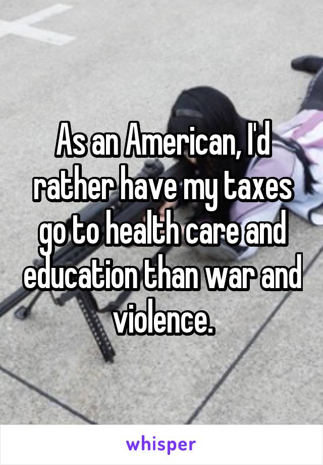 As an American, I'd rather have my taxes go to health care and education than war and violence.