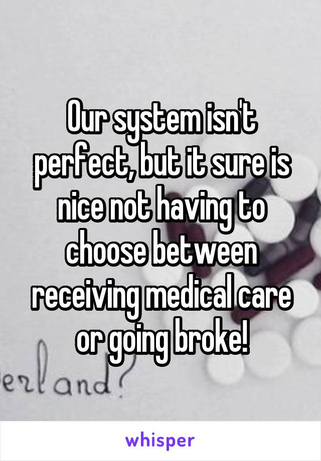 Our system isn't perfect, but it sure is nice not having to choose between receiving medical care or going broke!