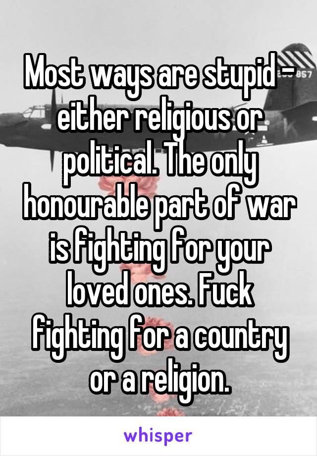 Most ways are stupid - either religious or political. The only honourable part of war is fighting for your loved ones. Fuck fighting for a country or a religion.