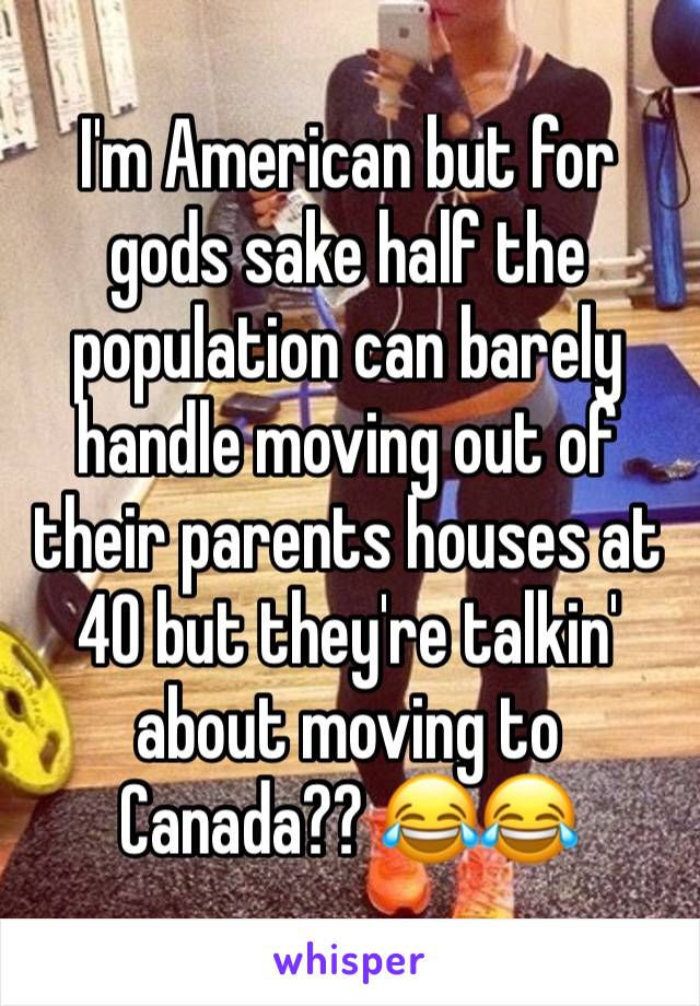 I'm American but for gods sake half the population can barely handle moving out of their parents houses at 40 but they're talkin' about moving to Canada?? 😂😂