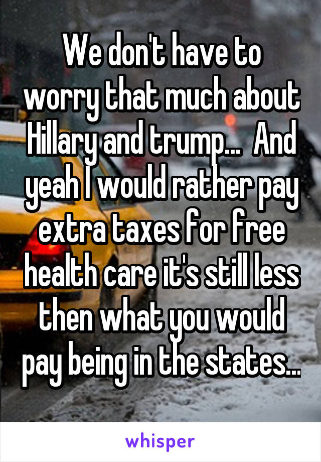 We don't have to worry that much about Hillary and trump...  And yeah I would rather pay extra taxes for free health care it's still less then what you would pay being in the states... 