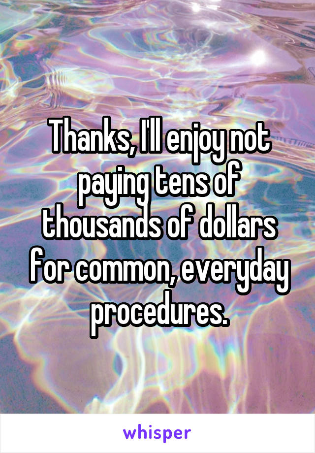 Thanks, I'll enjoy not paying tens of thousands of dollars for common, everyday procedures.