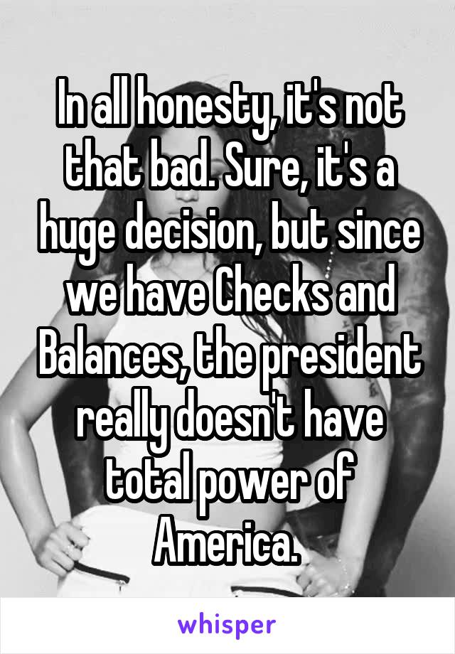 In all honesty, it's not that bad. Sure, it's a huge decision, but since we have Checks and Balances, the president really doesn't have total power of America. 