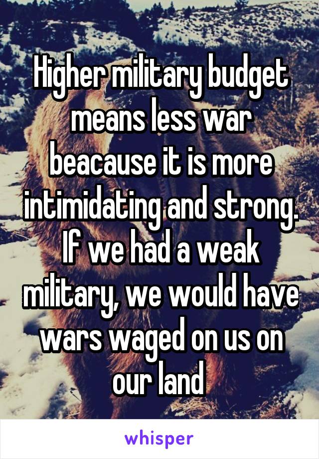 Higher military budget means less war beacause it is more intimidating and strong. If we had a weak military, we would have wars waged on us on our land 