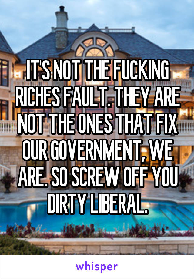 IT'S NOT THE FUCKING RICHES FAULT. THEY ARE NOT THE ONES THAT FIX OUR GOVERNMENT, WE ARE. SO SCREW OFF YOU DIRTY LIBERAL.