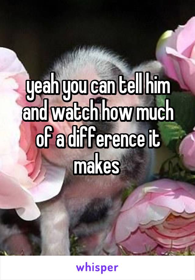 yeah you can tell him and watch how much of a difference it makes 
