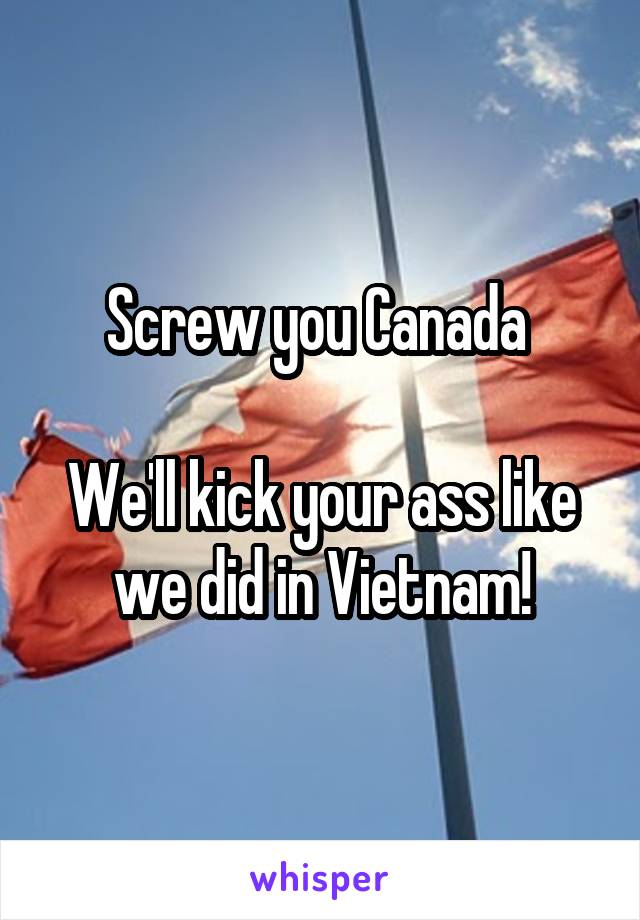 Screw you Canada 

We'll kick your ass like we did in Vietnam!