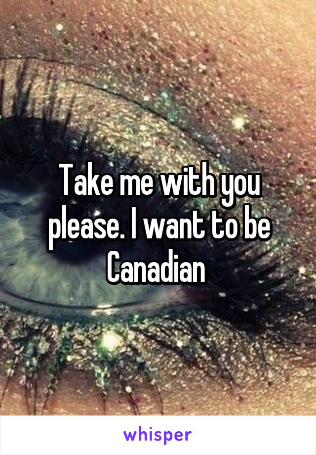 Take me with you please. I want to be Canadian 