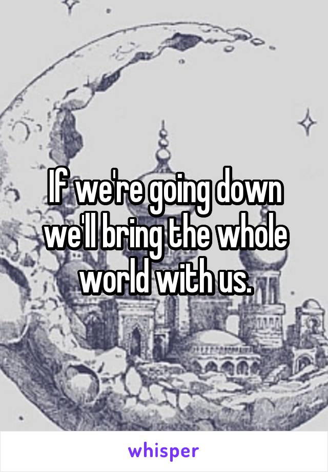 If we're going down we'll bring the whole world with us.