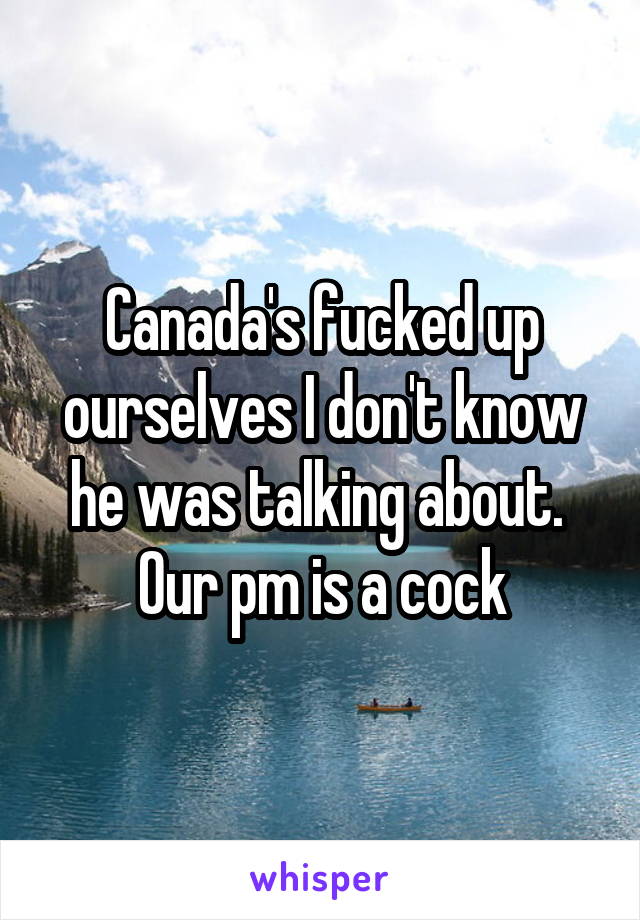 Canada's fucked up ourselves I don't know he was talking about.  Our pm is a cock